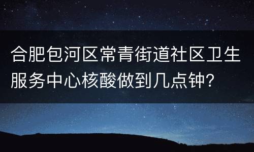 合肥包河区常青街道社区卫生服务中心核酸做到几点钟？