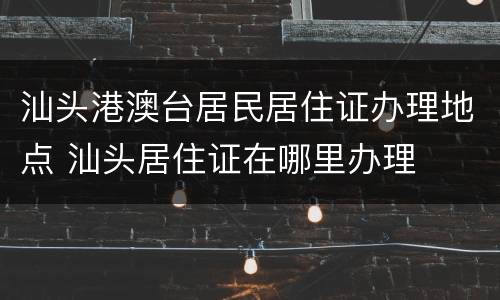 汕头港澳台居民居住证办理地点 汕头居住证在哪里办理