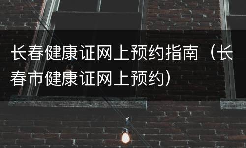 长春健康证网上预约指南（长春市健康证网上预约）
