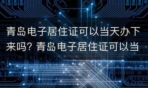 青岛电子居住证可以当天办下来吗? 青岛电子居住证可以当天办下来吗