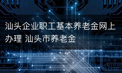 汕头企业职工基本养老金网上办理 汕头市养老金