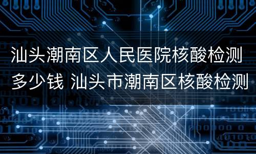 汕头潮南区人民医院核酸检测多少钱 汕头市潮南区核酸检测定点医院
