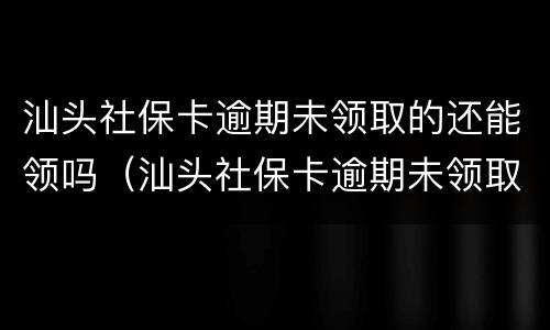 汕头社保卡逾期未领取的还能领吗（汕头社保卡逾期未领取的还能领吗怎么办）