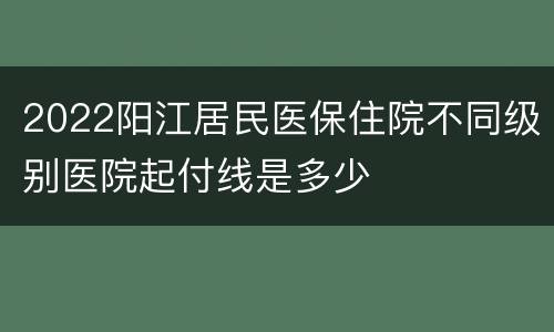 2022阳江居民医保住院不同级别医院起付线是多少