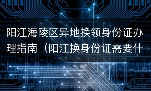 阳江海陵区异地换领身份证办理指南（阳江换身份证需要什么材料）