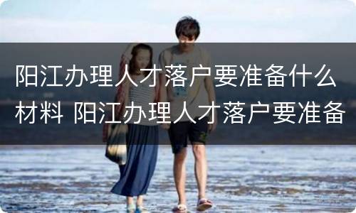 阳江办理人才落户要准备什么材料 阳江办理人才落户要准备什么材料呢