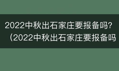 2022中秋出石家庄要报备吗？（2022中秋出石家庄要报备吗现在）