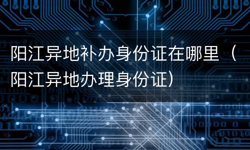 阳江异地补办身份证在哪里（阳江异地办理身份证）