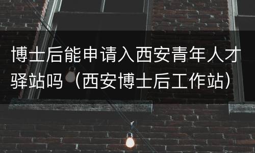 博士后能申请入西安青年人才驿站吗（西安博士后工作站）