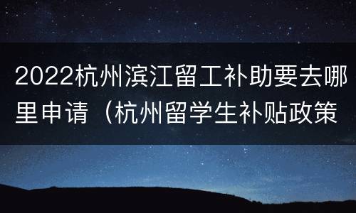 2022杭州滨江留工补助要去哪里申请（杭州留学生补贴政策2021）