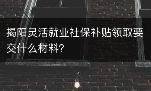 揭阳灵活就业社保补贴领取要交什么材料？
