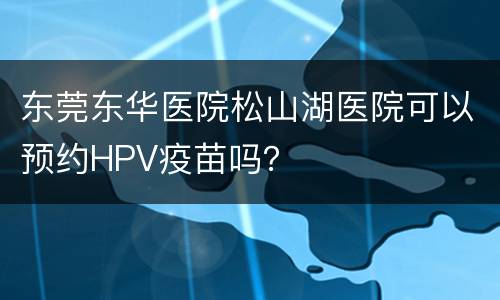 东莞东华医院松山湖医院可以预约HPV疫苗吗？