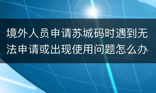 境外人员申请苏城码时遇到无法申请或出现使用问题怎么办？