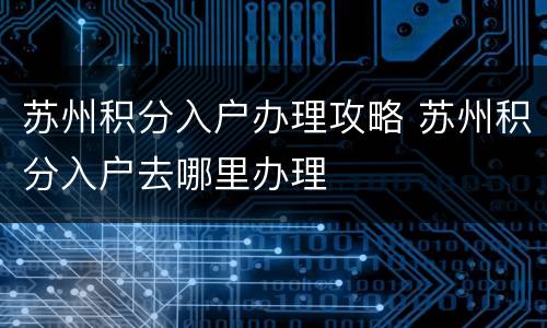 苏州积分入户办理攻略 苏州积分入户去哪里办理