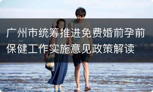 广州市统筹推进免费婚前孕前保健工作实施意见政策解读