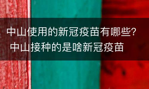 中山使用的新冠疫苗有哪些？ 中山接种的是啥新冠疫苗