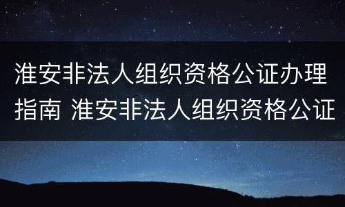 淮安非法人组织资格公证办理指南 淮安非法人组织资格公证办理指南最新