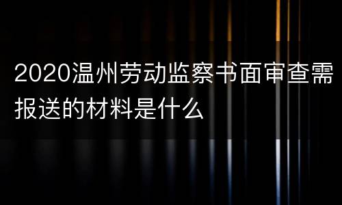 2020温州劳动监察书面审查需报送的材料是什么