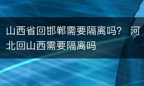 山西省回邯郸需要隔离吗？ 河北回山西需要隔离吗