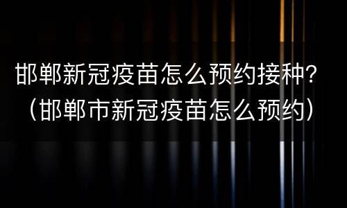 邯郸新冠疫苗怎么预约接种？（邯郸市新冠疫苗怎么预约）