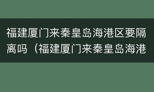 福建厦门来秦皇岛海港区要隔离吗（福建厦门来秦皇岛海港区要隔离吗今天）
