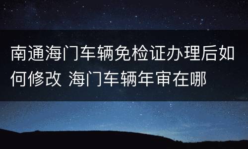 南通海门车辆免检证办理后如何修改 海门车辆年审在哪