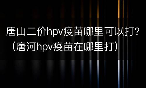 唐山二价hpv疫苗哪里可以打？（唐河hpv疫苗在哪里打）