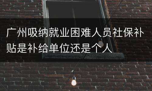 广州吸纳就业困难人员社保补贴是补给单位还是个人