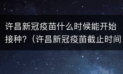 许昌新冠疫苗什么时候能开始接种?（许昌新冠疫苗截止时间）
