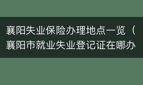 襄阳失业保险办理地点一览（襄阳市就业失业登记证在哪办）