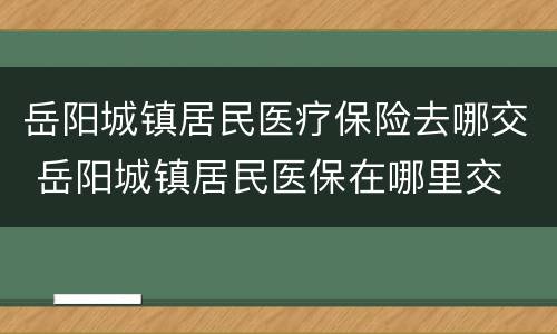 岳阳城镇居民医疗保险去哪交 岳阳城镇居民医保在哪里交