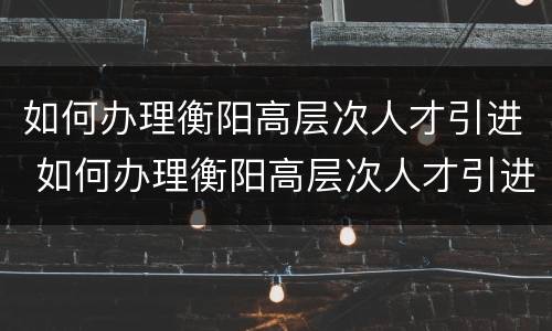如何办理衡阳高层次人才引进 如何办理衡阳高层次人才引进落户