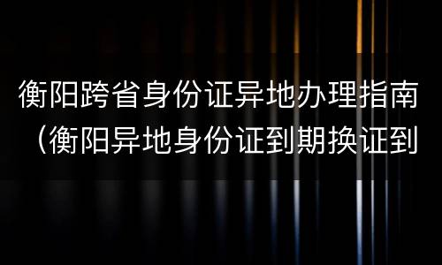 衡阳跨省身份证异地办理指南（衡阳异地身份证到期换证到哪里办理）