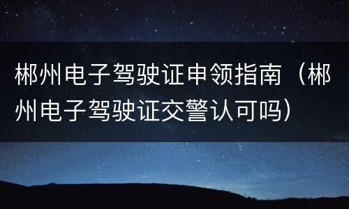 郴州电子驾驶证申领指南（郴州电子驾驶证交警认可吗）