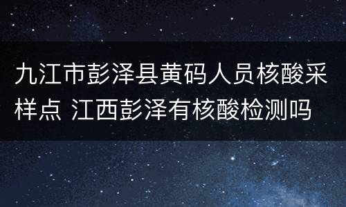 九江市彭泽县黄码人员核酸采样点 江西彭泽有核酸检测吗