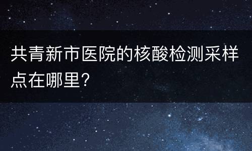 共青新市医院的核酸检测采样点在哪里?