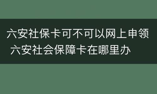 六安社保卡可不可以网上申领 六安社会保障卡在哪里办