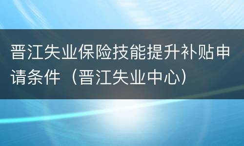 晋江失业保险技能提升补贴申请条件（晋江失业中心）