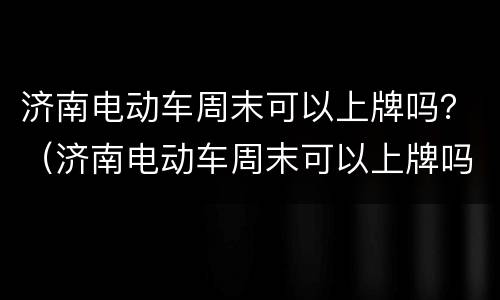 济南电动车周末可以上牌吗？（济南电动车周末可以上牌吗）