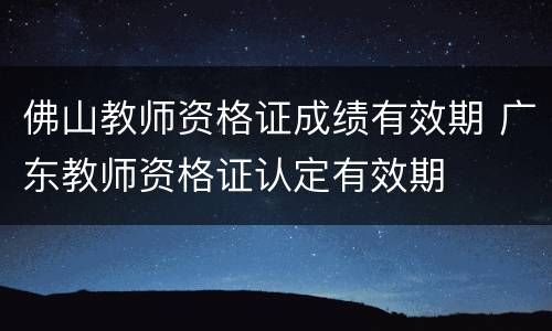 佛山教师资格证成绩有效期 广东教师资格证认定有效期