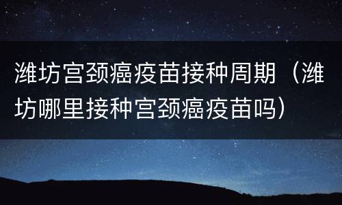 潍坊宫颈癌疫苗接种周期（潍坊哪里接种宫颈癌疫苗吗）