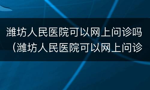 潍坊人民医院可以网上问诊吗（潍坊人民医院可以网上问诊吗多少钱）