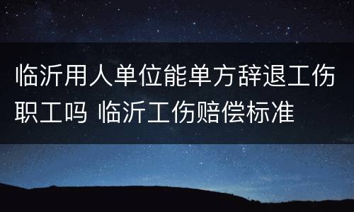 临沂用人单位能单方辞退工伤职工吗 临沂工伤赔偿标准