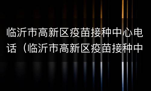 临沂市高新区疫苗接种中心电话（临沂市高新区疫苗接种中心电话）