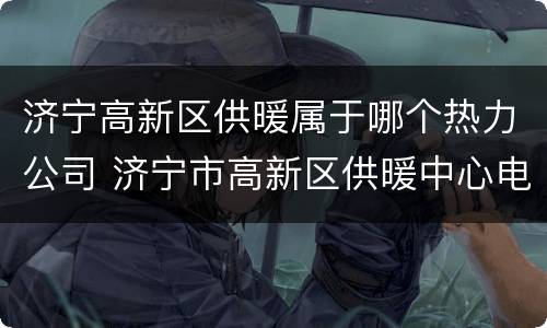 济宁高新区供暖属于哪个热力公司 济宁市高新区供暖中心电话