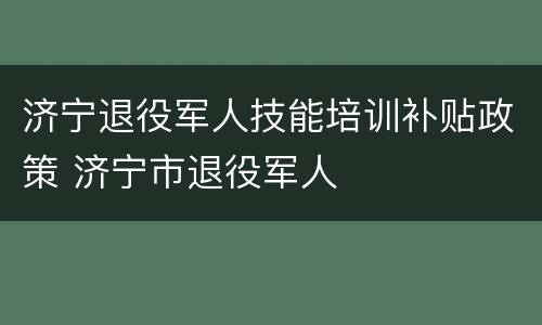 济宁退役军人技能培训补贴政策 济宁市退役军人