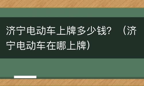 济宁电动车上牌多少钱？（济宁电动车在哪上牌）