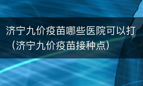 济宁九价疫苗哪些医院可以打（济宁九价疫苗接种点）