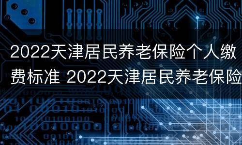 2022天津居民养老保险个人缴费标准 2022天津居民养老保险个人缴费标准表