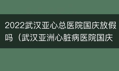 2022武汉亚心总医院国庆放假吗（武汉亚洲心脏病医院国庆节上班吗?）